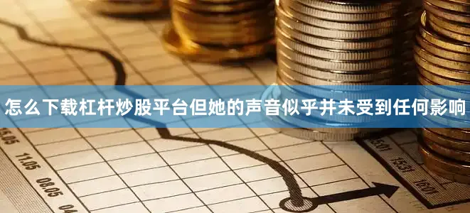 怎么下载杠杆炒股平台但她的声音似乎并未受到任何影响