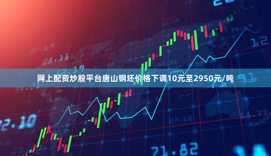 网上配资炒股平台唐山钢坯价格下调10元至2950元/吨