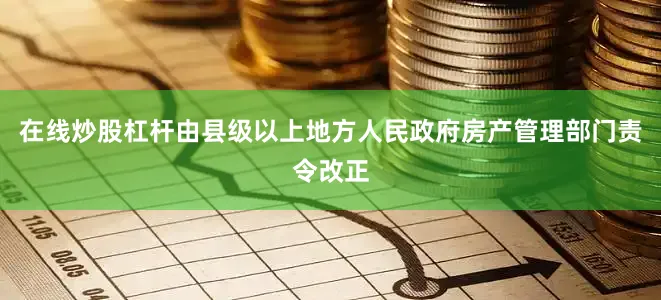 在线炒股杠杆由县级以上地方人民政府房产管理部门责令改正