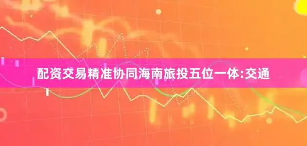 配资交易精准协同海南旅投五位一体:交通