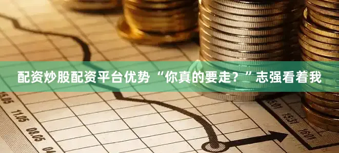配资炒股配资平台优势 “你真的要走？”志强看着我
