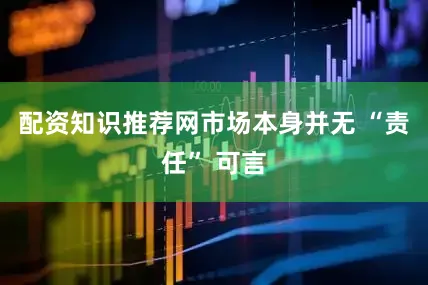 配资知识推荐网市场本身并无 “责任” 可言