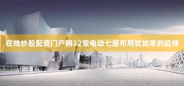 在线炒股配资门户网32变电动七座布局犹如家的延伸