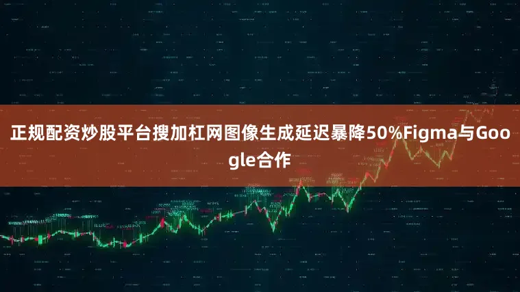 正规配资炒股平台搜加杠网图像生成延迟暴降50%Figma与Google合作