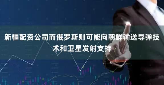 新疆配资公司而俄罗斯则可能向朝鲜输送导弹技术和卫星发射支持