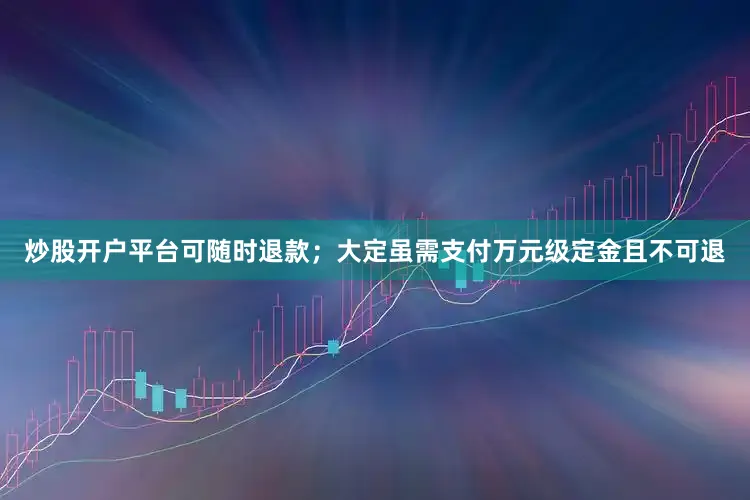 炒股开户平台可随时退款；大定虽需支付万元级定金且不可退